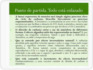 Punto de partida. Todo está enlazado
1.   A imaxe representa de maneira moi simple algúns procesos clave
     do ciclo do carbono. Describe brevemente os procesos
     esquematizados. A fotosíntese e a acumulación en seres vivos e nas rochas
     son procesos que facilitan o almacén do CO2 desde a atmósfera, mentres que
     a respiración e a combustión son procesos que devolven o CO2 á atmósfera.
2.   O dióxido de carbono entra e sae da atmósfera de diferentes
     formas. Coñeces algunhas máis das representadas na imaxe? Si, por
     exemplo, nas erupcións volcánicas. Tamén o paso desde a Hidrosfera á
     Atmósfera, ao subir a temperatura da auga
3.   Que se entende por efecto invernadoiro natural? A radiación
     absorbida pola superficie terrestre quenta o solo e a auga. Como todo corpo
     quente, a superficie terrestre emite radiacións infravermellas cara a
     Atmósfera. De forma natural, certos compoñentes da atmósfera,
     especialmente o CO2 e o vapor de agua, absorben a radiación infravermella,
     reducindo a súa saída cara o espacio e quentando o aire. É o que se coñece
     como efecto invernadoiro natural.
4.   Que está causando o incremento do efecto invernadoiro?
     Fundamentalmente, a nosa excesiva emisión de dióxido de carbono á
     atmósfera
 