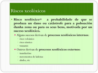 Riscos xeolóxicos
 Risco xeolóxico=   a probabilidade de que se
 produza un dano ou catástrofe para a poboación
 dunha zona ou para os seus bens, motivada por un
 suceso xeolóxico.
  Alguns sucesos derivan de procesos xeolóxicos internos:
    risco volcánico
    risco sísmico
    tsunamis
  Outros derivan de procesos xeolóxicos externos:
    inundacións
    movementos de ladeiras
    aludes, etc
 
