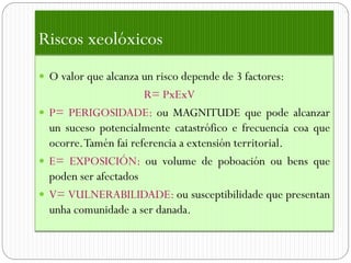 Riscos xeolóxicos
 O valor que alcanza un risco depende de 3 factores:
                      R= PxExV
 P= PERIGOSIDADE: ou MAGNITUDE que pode alcanzar
  un suceso potencialmente catastrófico e frecuencia coa que
  ocorre.Tamén fai referencia a extensión territorial.
 E= EXPOSICIÓN: ou volume de poboación ou bens que
  poden ser afectados
 V= VULNERABILIDADE: ou susceptibilidade que presentan
  unha comunidade a ser danada.
 