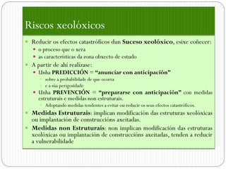 Riscos xeolóxicos
 Reducir os efectos catastróficos dun Suceso xeolóxico, esixe coñecer:
    o proceso que o xera
    as características da zona obxecto de estudo
 A partir de ahí realízase:
    Unha PREDICCIÓN = “anunciar con anticipación”
      sobre a probabilidade de que ocorra
      e a súa perigosidade
    Unha PREVENCIÓN = “prepararse con anticipación” con medidas
     estruturais e medidas non estruturais.
       Adoptando medidas tendentes a evitar ou reducir os seus efectos catastróficos.
 Medidas Estruturais: implican modificación das estruturas xeolóxicas
  ou implantación de construccións axeitadas.
 Medidas non Estruturais: non implican modificación das estruturas
  xeolóxicas ou implantación de construccións axeitadas, tenden a reducir
  a vulnerabilidade
 