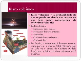 Risco volcánico
            Risco volcánico = a probabilidade de
             que se produzan danos nas persoas ou
             nos bens como consecuencia da
             actividade volcánica
            Pódese deber a:
                Emisión de gases tóxicos
                Formación de nubes ardentes
                Explosións
                Coadas de barro ou lahares
                Coadas de lava.
            En España, o vulcanismo é bastante recente,
             como por ex., a zona de Olot (Xirona), cabo
             de Gata ou o campo de Calatrava (Cidade
             Real), pero a única con risco volcánico real é
             Canarias.
 
