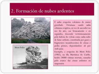 2. Formación de nubes ardentes
              Pinatubo   É unha erupción volcánica de maior
                         gravidade. Orixínase cando unha
                         columna eruptiva, en vez de ascender no
                         seo do aire, cae bruscamente e en
                         segundos, descende vertixinosamente
                         pola ladeira do volcán como unha nube
                         de lume ardente, constituida por gases e
                         fragmentos incandescentes de cinzas e
                         pedra pómez, depositándose alí por
 Mont Pelée              onde pasa.
                         Exemplo, a erupción do Mont Pelée
                         (1902), na illa Martinica do Caribe,
                         houbo 28000 vítimas mortais, causadas
                         polo avance das cinzas ardentes en
                         suspensión
 