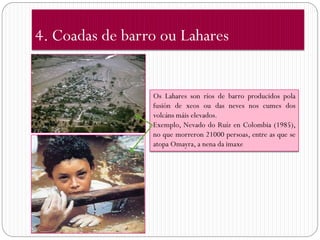 4. Coadas de barro ou Lahares


                 Os Lahares son ríos de barro producidos pola
                 fusión de xeos ou das neves nos cumes dos
                 volcáns máis elevados.
                 Exemplo, Nevado do Ruíz en Colombia (1985),
                 no que morreron 21000 persoas, entre as que se
                 atopa Omayra, a nena da imaxe
 
