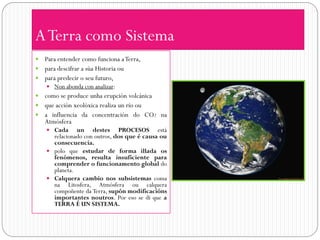 A Terra como Sistema
 Para entender como funciona a Terra,
 para descifrar a súa Historia ou
 para predecir o seu futuro,
     Non abonda con analizar:
 como se produce unha erupción volcánica
 que acción xeolóxica realiza un río ou
 a influencia da concentración do CO2 na
  Atmósfera
     Cada     un destes PROCESOS está
      relacionado con outros, dos que é causa ou
      consecuencia.
     polo que estudar de forma illada os
      fenómenos, resulta insuficiente para
      comprender o funcionamento global do
      planeta.
     Calquera cambio nos subsistemas coma
      na Litosfera, Atmósfera ou calquera
      compoñente da Terra, supón modificacións
      importantes noutros. Por eso se di que a
      TERRA É UN SISTEMA.
 