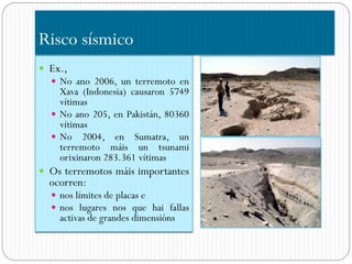 Risco sísmico
 Ex.,
   No ano 2006, un terremoto en
    Xava (Indonesia) causaron 5749
    vítimas
   No ano 205, en Pakistán, 80360
    vítimas
   No 2004, en Sumatra, un
    terremoto máis un tsunami
    orixinaron 283.361 vítimas
 Os terremotos máis importantes
  ocorren:
   nos límites de placas e
   nos lugares nos que hai fallas
    activas de grandes dimensións
 