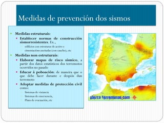 Medidas de prevención dos sismos
 Medidas estruturais:
    Establecer normas de construcción
     sismorresistentes. Ex.,
       edificios con estruturas de aceiro e
       cimentacións axeitadas (con caucho), etc
 Medidas non estruturais:
    Elaborar mapas de risco sísmico, a
     partir dos datos estatísticos dos terremotos
     ocorridos no pasado
    Educar á poboación: de maneira que o
     que debe facer durante e despóis dun
     terremoto
    Adoptar medidas de protección civil
     como:
       Sistemas de vixiancia
       Sistemas de emerxencia,
       Plans de evacuación, etc
 