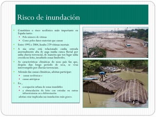 Risco de inundación
   Constitúen o risco xeolóxico máis importante en
    España tanto:
       Polo número de vítimas
       Como polos danos materiais que causan
   Entre 1995 e 2004, houbo 229 vítimas mortais
   A súa orixe está relacionado cunha entrada
    anormalmente alta de auga nunha cunca fluvial por
    unha chuvia torrencial, de maneira que ten lugar unha
    crecida no leito, invadindo zonas limítrofes.
   As características climáticas do noso país fan que,
    despóis dun longo período de seca, se vexa
    interrompido por chuvias torrenciais.
   Ademáis das causas climáticas, adoitan participar:
        causas xeolóxicas e
       causas antrópicas
   Ex.,
       a ocupación urbana de zonas inundables
     a obstaculación do leito con estradas ou outras
        infraestruturas ou a deforestación
    adoitan estar implicadas nas inundacións máis graves.
 