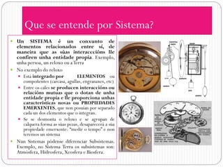 Que se entende por Sistema?
 Un    SISTEMA é un conxunto de
  elementos relacionados entre sí, de
  maneira que as súas interacccións lle
  confiren unha entidade propia. Exemplo,
  unha persoa, un reloxo ou a Terra
 No exemplo do reloxo
    Está integrado por          ELEMENTOS ou
     compoñentes (carcasa, agullas, engranaxes, etc)
    Entre os cales se producen interaccións ou
     relacións mutuas que o dotan de unha
     entidade propia e lle proporciona unhas
     características novas ou PROPIEDADES
     EMERXENTES, que non posuían por separado
     cada un dos elementos que o integran.
    Se se desmonta o reloxo e se agrupan de
     calquera forma as súas pezas, desaparecerá a súa
     propiedade emerxente: “medir o tempo” e non
     teremos un sistema
 Nun Sistemas pódense diferenciar Subsistemas.
   Exemplo, no Sistema Terra os subsistemas son:
   Atmósfera, Hidrosfera, Xeosfera e Biosfera.
 