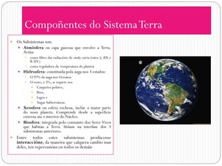 Compoñentes do Sistema Terra
   Os Subsistemas son:
     Atmósfera ou capa gaseosa que envolve a Terra.
       Actúa:
         como filtro das radiacións de onda curta (raios , RX e
          R.UV.)
         como reguladora da temperatura do planeta
     Hidrosfera: constituida pola auga nos 3 estados:
       O 97% da auga nos Océanos
       O resto, o 3%, se reparte nos
          Casquetes polares,
          Ríos,
          Lagos e
          Augas Subterráneas.
     Xeosfera ou esfera rochosa, inclúe a maior parte
      do noso planeta. Comprende desde a superficie
      externa ata o interior do Núcleo.
     Biosfera: integrada polo conxunto dos Seres Vivos
      que habitan a Terra. Sitúase na interfase dos 3
      subsistemas anteriores.
   Entre todos estes subsistemas prodúcense
    interaccións, da maneira que calquera cambio nun
    deles, ten repercusións en todos os demáis
 
