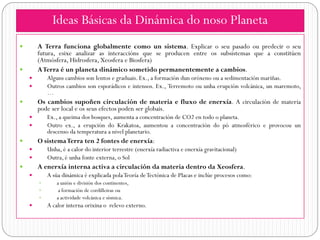 Ideas Básicas da Dinámica do noso Planeta
       A Terra funciona globalmente como un sistema. Explicar o seu pasado ou predecir o seu
        futura, esixe analizar as interaccións que se producen entre os subsistemas que a constitúen
        (Atmósfera, Hidrosfera, Xeosfera e Biosfera)
       ATerra é un planeta dinámico sometido permanentemente a cambios.
           Alguns cambios son lentos e graduais. Ex., a formación dun oróxeno ou a sedimentación mariñas.
           Outros cambios son esporádicos e intensos. Ex., Terremoto ou unha erupción volcánica, un maremoto,
            …
       Os cambios supoñen circulación de materia e fluxo de enerxía. A circulación de materia
        pode ser local e os seus efectos poden ser globais.
           Ex., a queima dos bosques, aumenta a concentración de CO2 en todo o planeta.
           Outro ex., a erupción do Krakatoa, aumentou a concentración do pó atmosférico e provocou un
            descenso da temperatura a nivel planetario.
       O sistema Terra ten 2 fontes de enerxía:
           Unha, é a calor do interior terrestre (enerxía radiactiva e enerxía gravitacional)
           Outra, é unha fonte externa, o Sol
       A enerxía interna activa a circulación da materia dentro da Xeosfera.
           A súa dinámica é explicada pola Teoría de Tectónica de Placas e inclúe procesos como:
               a unión e división dos continentes,
                a formación de cordilleiras ou
               a actividade volcánica e sísmica.
           A calor interna orixina o relevo externo.
 