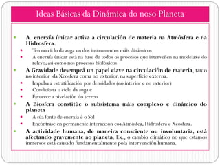 Ideas Básicas da Dinámica do noso Planeta

       A enerxía únicar activa a circulación de materia na Atmósfera e na
        Hidrosfera.
         Ten no ciclo da auga un dos instrumentos máis dinámicos
         A enerxía únicar está na base de todos os procesos que interveñen na modelaxe do
          relevo, así como nos procesos biolóxicos
       A Gravidade desempeá un papel clave na circulación de materia, tanto
        no interior da Xeosfera coma no exterior, na superficie externa.
         Impulsa a estratificación por densidades (no interior e no exterior)
         Condiciona o ciclo da auga e
         Favorece a nivelación do terreo
       A Biosfera constitúe o subsistema máis complexo e dinámico do
        planeta
         A súa fonte de enerxía é o Sol
         Encóntrase en permanente interacción coa Atmósfea, Hidrosfera e Xeosfera.
       A actividade humana, de maneira consciente ou involuntaria, está
        afectando gravemente ao planeta. Ex., o cambio climático no que estamos
        inmersos está causado fundamentalmente pola intervención humana.
 