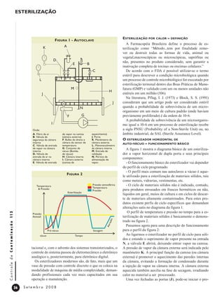 26
C
o
n
t
r
o
l
e
d
e
C
o
n
t
a
m
i
n
a
ç
ã
o
11
3
S e t e m b r o 2 0 0 8
Esterilização
tacional e, com o advento dos sistemas transistorizados, o
controle do sistema passou de eletromecânico a eletrônico
analógico e, posteriormente, para eletrônico digital.
Os esterilizadores modernos são, de fato, mais que um
vaso de pressão com controle discreto o que os coloca na
modalidade de máquina de média complexidade, deman-
dando profissionais cada vez mais capacitados em sua
operação e manutenção.
Esterilização por calor – definição
A Farmacopéia Brasileira define o processo de es-
terilização como “Método...tem por finalidade remo-
ver ou destruir todas as formas de vida, animal ou
vegetal,macroscópicas ou microscópicas, saprófitas ou
não, presentes no produto considerado, sem garantir a
inativação completa de toxinas ou enzimas celulares.”
De acordo com o FDA é possível utilizar-se o termo
estéril para descrever a condição microbiológica quando
um processo de controle microbiológico for executado por
esterilização terminal dentro das Boas Práticas de Manu-
fatura (GMP) e validado com um ou menos unidades não
estéreis em um milhão (106).
Na literatura, Pflug, I. J. (1973) e Block, S. S. (1991)
consideram que um artigo pode ser considerado estéril
quando a probabilidade de sobrevivência de um micro-
organismo em um meio de cultura padrão (onde haviam
previamente proliferado) é da ordem de 10-6.
A probabilidade de sobrevivência de um microorganis-
mo igual a 10-6 em um processo de esterilização recebe
a sigla PNSU (Probability of a Non-Sterile Unit) ou, no
âmbito industrial, de SAL (Sterile Assurance Level).
O esterilizador horizontal de
auto-vácuo – funcionamento básico
A figura 1 mostra o diagrama básico de um esteriliza-
dor a vapor horizontal de dupla porta e seus principais
componentes:
- O funcionamento básico do esterilizador vai depender
do perfil de ciclo programado.
- O perfil mais comum nas autoclaves a vácuo é aque-
le utilizado para a esterilização de materiais sólidos, tais
como metais, vidrarias, vestimentas, etc.
- O ciclo de materiais sólidos não é indicado, contudo,
para produtos envasados em frascos herméticos ou não,
líquidos em geral, meios de cultura e em ciclos de descar-
te de materiais altamente contaminados. Para estes pro-
dutos existem perfis de ciclo específicos que demandam
alterações sutis no diagrama da figura 1.
O perfil de temperatura e pressão no tempo para a es-
terilização de materiais sólidos é basicamente o demons-
trado na figura 2.
Passemos agora para uma descrição do funcionamento
para o perfil da figura 2:
Ao ligarmos o esterilizador no perfil de ciclo para sóli-
dos e estando o suprimento de vapor presente na entrada
N, a válvula E abrirá, deixando entrar vapor na camisa.
A pressão de vapor da câmara externa será indicada pelo
manômetro K. A principal função da camisa (ou câmara
externa) é promover o aquecimento das paredes internas
da câmara, evitando a formação de condensado durante
a injeção de vapor na câmara interna. A câmara externa
aquecida também auxilia na fase de secagem, irradiando
calor no material a ser processado.
Uma vez fechadas as portas (J), pode-se iniciar o pro-
Temperatura
& Pressão
Esterilização
Pré-vácuo Secagem
A
e
r
a
ç
ã
o
vácuo Tempo
Pressão
Atmosf.
Pressão atmosférica
Temperatura
Pressão
Figura 2
K A
L
M
J
I
F
J
H
N
G
M
C
B
E
D
Figura 1 - Autoclave
A. Filtro de ar
B. Válvula de
segurança da câmara
interna
C. Válvula de entrada
de vapor na câmara
interna
D. Válvula de
entrada de ar na
câmara interna
E. Válvula de entrada
de vapor na camisa
(câmara externa)
F. Bulbo do dreno e
câmara do sensor de
temperatura
G. Conjunto de
vácuo (Bomba
de vácuo)
H. Câmara interna
I. Câmara externa
(camisa de
aquecimento)
J. Porta
K. Manômetro da
câmara externa
L. Manovacuômetro
da câmara interna
M. Entrada de
validação
N. Pórtico de
alimentação de
vapor.
Onde:
 