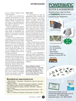 29
S e t e m b r o 2 0 0 8
Esterilização
no que se refere à inspeção e segu-
rança de operação.
Um aspecto a ser salientado nos
modernos esterilizadores é a utili-
zação de ligas de aço inoxidável al-
tamente resistente a corrosão. Entre
estas ligas, as mais utilizadas são o
aço inoxidável AISI-304, AISI-316,
AISI-316L e o AISI-316-Ti.
O tipo de acabamento da superfície
da câmara também é algo a ser obser-
vado: esta deve ser lisa (preferencial-
mente polida ou eletropolida), sem
ângulos retos que possam acumular
material e sem rebarbas ou sinas de
solda aparentes.
A porta do vaso é um ponto crítico
de segurança. Existem no mercado as
portas concêntricas de travas radiais
(também conhecidas como tipo “ara-
nha”) e as portas de movimentação
longitudinal à câmara (conhecidas
como porta tipo guilhotina). Atual-
mente as portas tipo guilhotina são
as mais utilizadas, frente a sua se-
gurança e facilidade de uso, com um
forte apelo ergonômico.
Porfim,temosqueestaratentosaum
dispositivo muito importante e previs-
to na NR-13, que é a válvula de segu-
rança do vaso (item B da figura 1). Um
esterilizador pode ter, tipicamente, de
uma a três válvulas de segurança para
proteção das câmaras interna, externa
e gerador de vapor (quando existir).
Esta(s) válvula(s) deve(m) ser pura-
mente mecânica(s) (sem acionamento
elétrico), com certificado de calibra-
ção e com os pontos de regulagem
lacrados, para garantir a total segu-
rança no caso de sobre-pressão.
Conclusão
Os esterilizadores de vapor são
equipamentos muito utilizados em
processos industriais e no proces-
samento de artigos médicos-hospi-
talares e apresentam, de um modo
geral, uma determinada gama de ci-
clos para atendimento aos diferentes
processos de esterilização. Dentre os
ciclos mais comuns para esteriliza-
dores a vapor por vácuo, o ciclo de
vácuo pulsante para materiais sólidos
porosos ou não é o mais difundido. A
forma de funcionamento do esterili-
zador para a obtenção do artigo esté-
ril é relativamente simples em termos
conceituais, mas demanda um bom
sistema de controle e excelente ins-
trumentação.
Sendo o vaso de pressão o elemen-
to mecânico mais importante deste
conjunto, devemos sempre observar
os critérios de projeto, uso e manu-
tenção para a segurança de operação
e o bom resultado do processo de es-
terilização.
Por fim, o bom esterilizador é
aquele que agrega a simplicidade e a
objetividade dos parâmetros físicos
com a sofisticação dos sistemas de
controle moderno para a obtenção de
artigos estéreis dentro de parâmetros
validáveis.
Gerson Roberto Luqueta
Engenheiro Eletricista, é especialista
em termobacteriologia, professor da
Faculdade de Tecnologia de Mogi
Mirim (FATEC Mogi Mirim) e mem-
bro do conselho editorial da Revista
Controle de Contaminação.
Referências bibliográficas
- NBR11816:2003 – “Esterilização – Esterilizadores a vapor com vácuo, para
produtos de saúde”
- NBR-ISO11134:2001 – “Esterilização de produtos hospitalares – Requisitos
para validação e controle de rotina – Esterilização por calor úmido”.
- Portaria do Ministério de Trabalho n°3214/78 – NR13:1997 – Caldeiras e
Vasos de Pressão.
- Pflug, I. J – Micorbiology and Engeneering of Sterilization Processes – 10th
Edition-1999.
- Block, S. S. Disinfection, Sterilization and Preservation, 10th Edition – 1991 www.powermatic.com.br
powermatic@powermatic.com.br
comercial: (11) 3044-2265
administração: (14) 3653-8228
TDC 25
e
TDC 35
- Ind. Alimentícia
- Ind. Farmacêutica.
- Ind. Têxtil.
- Salas limpas.
- Dutos estanques que
atendem a norma DW 143.
DURO
DYNE
Distribuidor
 