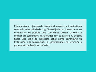 Este es sólo un ejemplo de cómo podría crecer la inscripción a
través de Inbound Marketing. Si tu objetivo es involucrar a tus
estudiantes es posible que consideres utilizar LinkedIn y
colocar allí contenidos relacionados con su carrera. O puedes
hacer una serie de webinars sobre cómo contribuye tu
Institución a la comunidad. Las posibilidades de atracción y
generación de leads son infinitas.
 