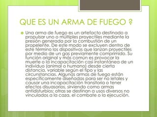 QUE ES UN ARMA DE FUEGO ?
 Una arma de fuego es un artefacto destinado a
propulsar uno o múltiples proyectiles mediante la
presión generada por la combustión de un
propelente. De este modo se excluyen dentro de
este término los dispositivos que lanzan proyectiles
por medio de un gas previamente comprimido. Su
función original y más común es provocar la
muerte o la incapacitación casi instantánea de un
individuo (animal o humano) desde cierta
distancia, variable según el tipo y las
circunstancias. Algunas armas de fuego están
específicamente diseñadas para ser no letales y
causar una incapacitación transitoria o tener
efectos disuasorios, sirviendo como armas
antidisturbios; otras se destinan a usos diversos no
vinculados a la caza, el combate o la ejecución.
 