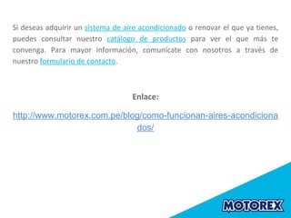 Si deseas adquirir un sistema de aire acondicionado o renovar el que ya tienes,
puedes consultar nuestro catálogo de productos para ver el que más te
convenga. Para mayor información, comunícate con nosotros a través de
nuestro formulario de contacto.
Enlace:
http://www.motorex.com.pe/blog/como-funcionan-aires-acondiciona
dos/
 