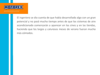 El ingeniero se dio cuenta de que había desarrollado algo con un gran
potencial y no pasó mucho tiempo antes de que los sistemas de aire
acondicionado comenzarán a aparecer en los cines y en las tiendas,
haciendo que los largos y calurosos meses de verano fueran mucho
más cómodos.
 
