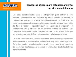 Conceptos básicos para el funcionamiento
del aire acondicionado
Los aires acondicionados usan la refrigeración para enfriar el aire
interior, aprovechando una notable ley física: cuando un líquido se
convierte en gas (en un proceso llamado conversión de fase), absorbe
calor. Los aires acondicionados explotan esta característica de conversión
de fase al forzar compuestos químicos especiales a evaporarse y
condensarse una y otra vez en un sistema cerrado de bobinas. Los
compuestos involucrados son refrigerantes que tienen propiedades que
les permiten cambiar de fases a temperaturas relativamente bajas.
Los aires acondicionados también contienen ventiladores que mueven el
aire caliente en el interior sobre las bobinas frías y llenas de refrigerante.
De hecho, los aires acondicionados centrales tienen un sistema completo
de conductos diseñados para canalizar el aire hacia y desde las bobinas
de enfriamiento.
 