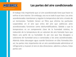 Las partes del aire condicionado
El trabajo más importante que un aire acondicionado tiene que hacer es
enfriar el aire interior. Sin embargo, eso no es todo lo que hace. Los aires
acondicionados monitorean y regulan la temperatura del aire a través de
un termostato. También tienen un filtro que elimina las partículas
suspendidas en el aire que entra del aire que saldrá.Los aires
acondicionados funcionan como deshumidificadores. Debido a que la
temperatura es un componente clave de la humedad relativa, la
reducción de la temperatura de un volumen de aire húmedo hace que
libere una parte de su humedad. Es por eso que hay desagües y
colectores de humedad cerca o conectados a los aires acondicionados.
Además éstos descargan agua cuando funcionan en días húmedos.Aún
así, las partes más importantes de un aire acondicionado administran el
refrigerante y mueven el aire en dos direcciones: adentro y afuera. Estas
partes son:
 