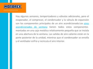 Hay algunos sensores, temporizadores y válvulas adicionales, pero el
evaporador, el compresor, el condensador y la válvula de expansión
son los componentes principales de un aire acondicionado.Los aires
acondicionados de ventana tienen todos estos componentes
montados en una caja metálica relativamente pequeña que se instala
en una abertura de la ventana. Las salidas de aire caliente están en la
parte posterior de la unidad, mientras que el condensador se enrolla
y el ventilador enfría y recircula el aire interior.
 