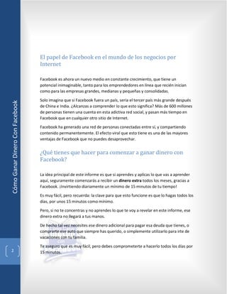 El papel de Facebook en el mundo de los negocios por
                                 Internet

                                 Facebook es ahora un nuevo medio en constante crecimiento, que tiene un
                                 potencial inimaginable, tanto para los emprendedores en línea que recién inician
                                 como para las empresas grandes, medianas y pequeñas y consolidadas.

                                 Solo imagina que si Facebook fuera un país, sería el tercer país más grande después
Cómo Ganar Dinero Con Facebook




                                 de China e India. ¿Alcanzas a comprender lo que esto significa? Más de 600 millones
                                 de personas tienen una cuenta en esta adictiva red social, y pasan más tiempo en
                                 Facebook que en cualquier otro sitio de Internet.

                                 Facebook ha generado una red de personas conectadas entre sí, y compartiendo
                                 contenido permanentemente. El efecto viral que esto tiene es una de las mayores



                                 ¿Qué tienes que hacer para comenzar a ganar dinero con
                                 ventajas de Facebook que no puedes desaprovechar.



                                 Facebook?

                                 La idea principal de este informe es que si aprendes y aplicas lo que vas a aprender
                                 aquí, seguramente comenzarás a recibir un dinero extra todos los meses, gracias a
                                 Facebook. ¡Invirtiendo diariamente un mínimo de 15 minutos de tu tiempo!

                                 Es muy fácil, pero recuerda: la clave para que esto funcione es que lo hagas todos los
                                 días, por unos 15 minutos como mínimo.

                                 Pero, si no te concentras y no aprendes lo que te voy a revelar en este informe, ese
                                 dinero extra no llegará a tus manos.

                                 De hecho tal vez necesites ese dinero adicional para pagar esa deuda que tienes, o
                                 comprarte ese auto que siempre has querido, o simplemente utilizarlo para irte de
                                 vacaciones con tu familia.

                                 Te aseguro que es muy fácil, pero debes comprometerte a hacerlo todos los días por
  2                              15 minutos.
 