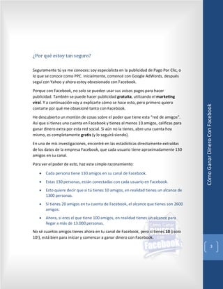 ¿Por qué estoy tan seguro?

Seguramente tú ya me conoces: soy especialista en la publicidad de Pago Por Clic, o
lo que se conoce como PPC. Inicialmente, comencé con Google AdWords, después
seguí con Yahoo y ahora estoy obsesionado con Facebook.

Porque con Facebook, no solo se pueden usar sus avisos pagos para hacer
publicidad. También se puede hacer publicidad gratuita, utilizando el marketing
viral. Y a continuación voy a explicarte cómo se hace esto, pero primero quiero




                                                                                        Cómo Ganar Dinero Con Facebook
contarte por qué me obsesioné tanto con Facebook.

He descubierto un montón de cosas sobre el poder que tiene esta “red de amigos”.
Así que si tienes una cuenta en Facebook y tienes al menos 10 amigos, calificas para
ganar dinero extra por esta red social. Si aún no la tienes, abre una cuenta hoy
mismo, es completamente gratis (y lo seguirá siendo).

En una de mis investigaciones, encontré en las estadísticas directamente extraídas
de los datos de la empresa Facebook, que cada usuario tiene aproximadamente 130
amigos en su canal.

Para ver el poder de esto, haz este simple razonamiento:

   •   Cada persona tiene 130 amigos en su canal de Facebook.
   •   Estas 130 personas, están conectadas con cada usuario en Facebook.
   •   Esto quiere decir que si tú tienes 10 amigos, en realidad tienes un alcance de
       1300 personas.
   •   Si tienes 20 amigos en tu cuenta de Facebook, el alcance que tienes son 2600
       amigos.
   •   Ahora, si eres el que tiene 100 amigos, en realidad tienes un alcance para
       llegar a más de 13.000 personas.
No sé cuantos amigos tienes ahora en tu canal de Facebook, pero si tienes 10 (¡solo
10!), está bien para iniciar y comenzar a ganar dinero con Facebook.

                                                                                                             3
 