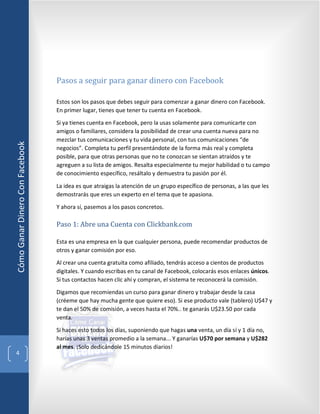 Pasos a seguir para ganar dinero con Facebook

                                 Estos son los pasos que debes seguir para comenzar a ganar dinero con Facebook.
                                 En primer lugar, tienes que tener tu cuenta en Facebook.

                                 Si ya tienes cuenta en Facebook, pero la usas solamente para comunicarte con
                                 amigos o familiares, considera la posibilidad de crear una cuenta nueva para no
                                 mezclar tus comunicaciones y tu vida personal, con tus comunicaciones “de
Cómo Ganar Dinero Con Facebook




                                 negocios”. Completa tu perfil presentándote de la forma más real y completa
                                 posible, para que otras personas que no te conozcan se sientan atraídos y te
                                 agreguen a su lista de amigos. Resalta especialmente tu mejor habilidad o tu campo
                                 de conocimiento específico, resáltalo y demuestra tu pasión por él.

                                 La idea es que atraigas la atención de un grupo específico de personas, a las que les
                                 demostrarás que eres un experto en el tema que te apasiona.

                                 Y ahora sí, pasemos a los pasos concretos.

                                 Paso 1: Abre una Cuenta con Clickbank.com

                                 Esta es una empresa en la que cualquier persona, puede recomendar productos de
                                 otros y ganar comisión por eso.

                                 Al crear una cuenta gratuita como afiliado, tendrás acceso a cientos de productos
                                 digitales. Y cuando escribas en tu canal de Facebook, colocarás esos enlaces únicos.
                                 Si tus contactos hacen clic ahí y compran, el sistema te reconocerá la comisión.

                                 Digamos que recomiendas un curso para ganar dinero y trabajar desde la casa
                                 (créeme que hay mucha gente que quiere eso). Si ese producto vale (tablero) U$47 y
                                 te dan el 50% de comisión, a veces hasta el 70%.. te ganarás U$23.50 por cada
                                 venta.

                                 Si haces esto todos los días, suponiendo que hagas una venta, un día sí y 1 día no,
                                 harías unas 3 ventas promedio a la semana... Y ganarías U$70 por semana y U$282
                                 al mes. ¡Solo dedicándole 15 minutos diarios!
  4
 