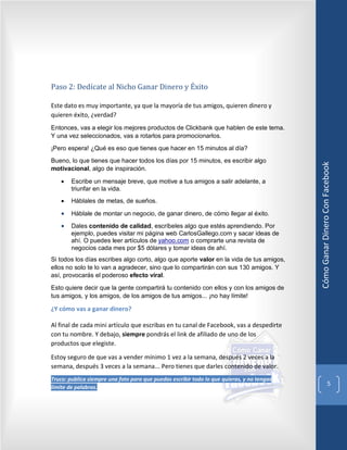 Paso 2: Dedícate al Nicho Ganar Dinero y Éxito

Este dato es muy importante, ya que la mayoría de tus amigos, quieren dinero y
quieren éxito, ¿verdad?
Entonces, vas a elegir los mejores productos de Clickbank que hablen de este tema.
Y una vez seleccionados, vas a rotarlos para promocionarlos.
¡Pero espera! ¿Qué es eso que tienes que hacer en 15 minutos al día?
Bueno, lo que tienes que hacer todos los días por 15 minutos, es escribir algo




                                                                                            Cómo Ganar Dinero Con Facebook
motivacional, algo de inspiración.

    •   Escribe un mensaje breve, que motive a tus amigos a salir adelante, a
        triunfar en la vida.
    •   Háblales de metas, de sueños.

    •   Háblale de montar un negocio, de ganar dinero, de cómo llegar al éxito.
    •   Dales contenido de calidad, escríbeles algo que estés aprendiendo. Por
        ejemplo, puedes visitar mi página web CarlosGallego.com y sacar ideas de
        ahí. O puedes leer artículos de yahoo.com o comprarte una revista de
        negocios cada mes por $5 dólares y tomar ideas de ahí.
Si todos los días escribes algo corto, algo que aporte valor en la vida de tus amigos,
ellos no solo te lo van a agradecer, sino que lo compartirán con sus 130 amigos. Y
así, provocarás el poderoso efecto viral.
Esto quiere decir que la gente compartirá tu contenido con ellos y con los amigos de
tus amigos, y los amigos, de los amigos de tus amigos... ¡no hay límite!

¿Y cómo vas a ganar dinero?

Al final de cada mini artículo que escribas en tu canal de Facebook, vas a despedirte
con tu nombre. Y debajo, siempre pondrás el link de afiliado de uno de los
productos que elegiste.

Estoy seguro de que vas a vender mínimo 1 vez a la semana, después 2 veces a la
semana, después 3 veces a la semana... Pero tienes que darles contenido de valor.
Truco: publica siempre una foto para que puedas escribir todo lo que quieras, y no tengas
                                                                                                                 5
límite de palabras.
 
