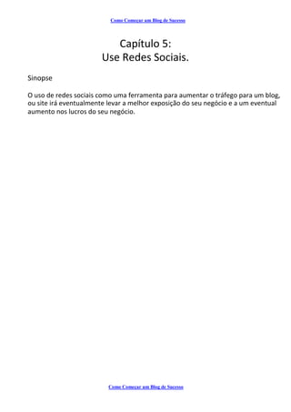 Como Começar um Blog de Sucesso
Capítulo 5:
Use Redes Sociais.
Sinopse
O uso de redes sociais como uma ferramenta para aumentar o tráfego para um blog,
ou site irá eventualmente levar a melhor exposição do seu negócio e a um eventual
aumento nos lucros do seu negócio.
Como Começar um Blog de Sucesso
 