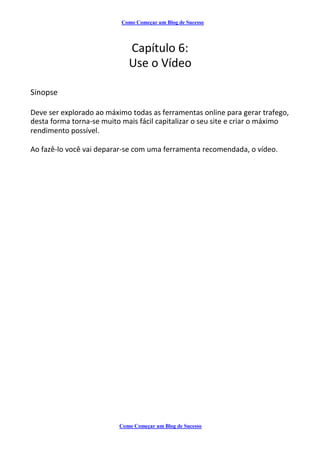 Como Começar um Blog de Sucesso
Capítulo 6:
Use o Vídeo
Sinopse
Deve ser explorado ao máximo todas as ferramentas online para gerar trafego,
desta forma torna-se muito mais fácil capitalizar o seu site e criar o máximo
rendimento possível.
Ao fazê-lo você vai deparar-se com uma ferramenta recomendada, o vídeo.
Como Começar um Blog de Sucesso
 
