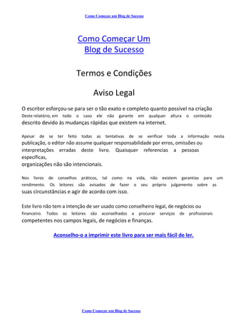 Como Começar um Blog de Sucesso
Como Começar Um
Blog de Sucesso
Termos e Condições
Aviso Legal
O escritor esforçou-se para ser o tão exato e completo quanto possível na criação
Deste relatório, em todo o caso ele não garante em qualquer altura o conteúdo
descrito devido às mudanças rápidas que existem na internet.
Apesar de se ter feito todas as tentativas de se verificar toda a informação nesta
publicação, o editor não assume qualquer responsabilidade por erros, omissões ou
interpretações erradas deste livro. Quaisquer referencias a pessoas
específicas,
organizações não são intencionais.
Nos livros de conselhos práticos, tal como na vida, não existem garantias para um
rendimento. Os leitores são avisados de fazer o seu próprio julgamento sobre as
suas circunstâncias e agir de acordo com isso.
Este livro não tem a intenção de ser usado como conselheiro legal, de negócios ou
financeiro. Todos os leitores são aconselhados a procurar serviços de profissionais
competentes nos campos legais, de negócios e finanças.
Aconselho-o a imprimir este livro para ser mais fácil de ler.
Como Começar um Blog de Sucesso
 