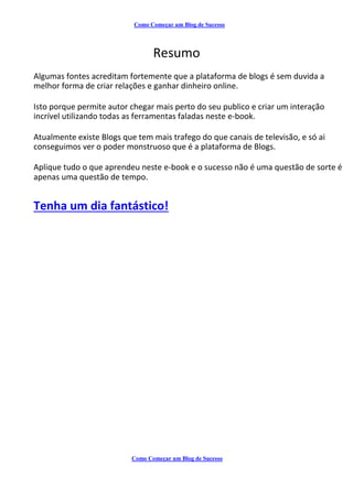 Como Começar um Blog de Sucesso
Resumo
Algumas fontes acreditam fortemente que a plataforma de blogs é sem duvida a
melhor forma de criar relações e ganhar dinheiro online.
Isto porque permite autor chegar mais perto do seu publico e criar um interação
incrível utilizando todas as ferramentas faladas neste e-book.
Atualmente existe Blogs que tem mais trafego do que canais de televisão, e só ai
conseguimos ver o poder monstruoso que é a plataforma de Blogs.
Aplique tudo o que aprendeu neste e-book e o sucesso não é uma questão de sorte é
apenas uma questão de tempo.
Tenha um dia fantástico!
Como Começar um Blog de Sucesso
 