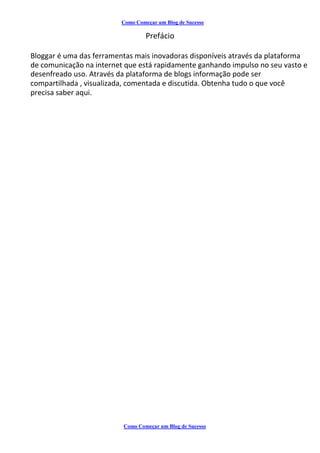 Como Começar um Blog de Sucesso
Prefácio
Bloggar é uma das ferramentas mais inovadoras disponíveis através da plataforma
de comunicação na internet que está rapidamente ganhando impulso no seu vasto e
desenfreado uso. Através da plataforma de blogs informação pode ser
compartilhada , visualizada, comentada e discutida. Obtenha tudo o que você
precisa saber aqui.
Como Começar um Blog de Sucesso
 