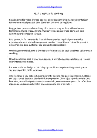 Como Começar um Blog de Sucesso
Qual o aspecto do seu Blog
Blogging muitas vezes oferece aqueles que o seguem uma maneira de interagir
tanto de um nível pessoal, bem como em um nível de negócios.
Bloggar tem provas dadas ao longo dos tempos e agora é considerada uma
ferramenta muito eficaz, de fato muitas vezes é considerado como um bom
caminho para conseguir tráfego.
Esta potencial ferramenta de fazer dinheiro precisa seguir alguns métodos
experimentados e verdadeiros para se manter competitiva e relevante, esta é a
única maneira para sustentar seu status de popularidade.
Um design bem feito, este é um dos fatores que fará os seus visitantes voltarem ao
seu blog.
Um design fresco será o fator para agarrar a atenção aos seus visitantes e isso vai
criar interação com eles.
Para ter um bom design no seu blog siga as dicas a seguir e assegure-se que os
seguintes pontos estão incluídos.
Personalize o seu cabeçalho para garantir que ele não pareça genérico. A idéia é
ser capaz de se destacar desde o início do projeto. Obter ajuda profissional é uma
boa ideia, mas não é propriamente necessário, como com um pouco de reflexão e
alguma pesquisa um cabeçalho adequado pode ser projetado .
Como Começar um Blog de Sucesso
 