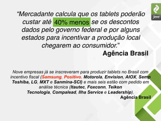 “Mercadante calcula que os tablets poderão
    custar até 40% menos se os descontos
               40% menos
    dados pelo governo federal e por alguns
    estados para incentivar a produção local
           chegarem ao consumidor.”
                                Agência Brasil

 Nove empresas já se inscreveram para produzir tablets no Brasil com
incentivo fiscal (Samsung, Positivo, Motorola, Envision, AIOX, Semp
 Toshiba, LG, MXT e Sanmina-SCI) e mais seis estão com pedido em
                análise técnica (Itautec, Foxconn, Teikon
         Tecnologia, Compalead, Ilha Service e Leadership).
                                                        Agência Brasil
 