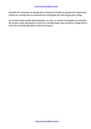 Como Começar um Blog de Sucesso
Questão do conteúdo ser apropriado e relevante também é igualmente importante
e deve ser considerada no momento de compilação de informação para o blog .
Se as informações estão desatualizadas, ou não, se o titulo está ligado ao conteúdo
do mesmo, estes são pontos a terem em consideração, caso contrario o blog corre o
risco de ser penalizado pelos motores de busca.
Como Começar um Blog de Sucesso
 