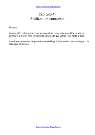 Como Começar um Blog de Sucesso
Capítulo 4 :
Realizar um concurso.
Sinopse
Usando diferentes formas e meios para atrair tráfego para um blog ou site em
particular é o fator mais importante e desejado que vamos falar neste e-book.
Uma forma inovadora de garantir que o tráfego é direcionado para um blog é o de
organizar concursos.
Como Começar um Blog de Sucesso
 