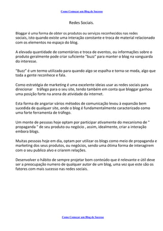 Como Começar um Blog de Sucesso
Redes Sociais.
Bloggar é uma forma de obter os produtos ou serviços reconhecidos nas redes
sociais, isto quando existe uma interação constante e troca de material relacionado
com os elementos no espaço do blog.
A elevada quantidade de comentários e troca de eventos, ou informações sobre o
produto geralmente pode criar suficiente "buzz" para manter o blog na vanguarda
do interesse.
“Buzz” é um termo utilizado para quando algo se espalha e torna-se moda, algo que
toda a gente reconhece e fala.
Como estratégia de marketing é uma excelente ideias usar as redes sociais para
direcionar tráfego para o seu site, tendo também em conta que bloggar ganhou
uma posição forte na arena de atividade da internet.
Esta forma de angariar vários métodos de comunicação levou à expansão bem
sucedida de qualquer site, onde o blog é fundamentalmente caracterizado como
uma forte ferramenta de tráfego.
Um monte de pessoas hoje optam por participar ativamente do mecanismo de "
propaganda " de seu produto ou negócio , assim, idealmente, criar a interação
embora blogs.
Muitas pessoas hoje em dia, optam por utilizar os blogs como meio de propaganda e
marketing dos seus produtos, ou negócios, sendo uma ótima forma de interagirem
com o seu publico alvo e criarem relações.
Desenvolver o hábito de sempre projetar bom conteúdo que é relevante e útil deve
ser a preocupação numero de qualquer autor de um blog, uma vez que este são os
fatores com mais sucesso nas redes sociais.
Como Começar um Blog de Sucesso
 