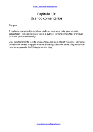 Como Começar um Blog de Sucesso
Capítulo 10:
Usando comentários
Sinopse
A opção de comentários num blog pode ser uma mais valia, pois permite
estabelecer uma comunicação com o publico, tornando mais fácil promover
qualquer produto,ou serviço.
Usar esta ferramenta facilita uma participação mais interativa no site. Comentar
também em outros blogs permite você criar ligações com outro blogueiros e ao
mesmo tempo criar backlinks para o seu blog.
Como Começar um Blog de Sucesso
 