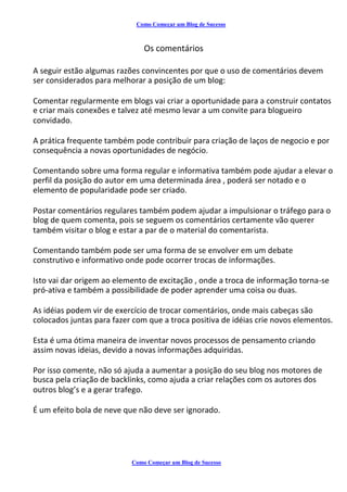 Como Começar um Blog de Sucesso
Os comentários
A seguir estão algumas razões convincentes por que o uso de comentários devem
ser considerados para melhorar a posição de um blog:
Comentar regularmente em blogs vai criar a oportunidade para a construir contatos
e criar mais conexões e talvez até mesmo levar a um convite para blogueiro
convidado.
A prática frequente também pode contribuir para criação de laços de negocio e por
consequência a novas oportunidades de negócio.
Comentando sobre uma forma regular e informativa também pode ajudar a elevar o
perfil da posição do autor em uma determinada área , poderá ser notado e o
elemento de popularidade pode ser criado.
Postar comentários regulares também podem ajudar a impulsionar o tráfego para o
blog de quem comenta, pois se seguem os comentários certamente vão querer
também visitar o blog e estar a par de o material do comentarista.
Comentando também pode ser uma forma de se envolver em um debate
construtivo e informativo onde pode ocorrer trocas de informações.
Isto vai dar origem ao elemento de excitação , onde a troca de informação torna-se
pró-ativa e também a possibilidade de poder aprender uma coisa ou duas.
As idéias podem vir de exercício de trocar comentários, onde mais cabeças são
colocados juntas para fazer com que a troca positiva de idéias crie novos elementos.
Esta é uma ótima maneira de inventar novos processos de pensamento criando
assim novas ideias, devido a novas informações adquiridas.
Por isso comente, não só ajuda a aumentar a posição do seu blog nos motores de
busca pela criação de backlinks, como ajuda a criar relações com os autores dos
outros blog’s e a gerar trafego.
É um efeito bola de neve que não deve ser ignorado.
Como Começar um Blog de Sucesso
 