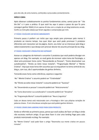 pois eles são, de certa maneira, conhecidos e procurados constantemente.
MÃOS À OBRA
Após observar cuidadosamente os pontos fundamentais acima, vamos parar de '' bla
bla bla'' e ir para a prática. O que você leu aqui é passo a passo do que fiz para
conseguir ganhar R$602,13 em apenas 45 dias com a criação de um blog totalmente zerado.
Confira as instruções abaixo que foram seguidas e comprovadas por mim.
1º PASSO: ESCOLHER UM NICHO ABRANGENTE
Primeiro passo é preferir um nicho que seja amplo para promover pelo menos 5
produtos ao mesmo tempo. Isso quer dizer que você pode promover 5 produtos
diferentes sem necessitar sair da página. Assim, seu leitor vai se interessar pelo blog e
saberá exatamente o que deseja sem precisar desviar do assunto principal do seu blog.
2º PASSO: ESCOLHER 5 PRODUTOS NO HOTMART
Acesse as categorias do Hotmart e encontre 5 produtos que você poderia divulgar em
apenas um blog. Por exemplo, se você gosta de escrever sobre tema de Psicologia, o
ideal seria promover livros como “Desvendando as Pessoas”, “Como desenvolver sua
autodisciplina”, “Direto ao êxito nesse instante”, “Programação Mental” e “Mente
Criativa”. Veja que esses livros têm assuntos que se enquadram no tema central do seu
blog e, com isso, são 5 oportunidades de ganhar dinheiro.
Tomando esses livros como referência, vejamos o seguinte:
No '' Mente Criativa'' o assunto poderá ser ''Criatividade''
No “Direto ao exito nesse instante” o assunto poderá ser “Sucesso“
No “Desvendando as pessoas” o assunto poderá ser “Relacionamento“
No “Como desenvolver sua autodisciplina” o assunto poderá ser “Disciplina“
No “Programação Mental” o assunto poderá ser “Neuro Linguística“
Cada um desses temas está relacionado com a Psicologia e têm suas próprias variações de
palavras-chaves. É em cima dessas variações que você poderá ganhar dinheiro.
3º PASSO: CRIAR UMA LANDING PAGE PARA CADA PRODUTO
Ainda se referindo ao primeiro passo, pense que você acabou de fazer um blog e ainda
não escreveu nenhum artigo. O que deve fazer é criar uma landing Page para cada
produto mencionado no blog. Por exemplo:
No “Mente Criativa” você pode fazer o artigo “Desenvolva sua mente criativa em poucos
minutos“
 