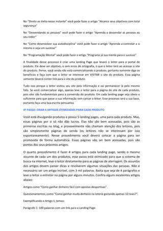 No “Direto ao êxito nesse instante” você pode fazer o artigo “Alcance seus objetivos com total
segurança“
No “Desvendando as pessoas” você pode fazer o artigo “Aprenda a desvendar as pessoas ao
seu redor“
No “Como desenvolver sua autodisciplina” você pode fazer o artigo “Aprenda a controlar a si
mesmo e seja um sucesso“
No “Programação Mental” você pode fazer o artigo “Programe já sua mente para o sucesso“
A finalidade desse processo é criar uma landing Page que levará o leitor para o portal do
produto. Ele deve ser objetivo, e sem erros de ortografia, o que o leitor terá ao acessar o site
do produto. Pense, você ainda não está comercializando o produto, portanto somente diga os
benefícios e faça com que o leitor se interesse em VISITAR o site do produto. Essa página
somente deverá conter link para o site do produto.
Tudo isso porque o leitor visitou seu site pela informação e vai permanecer lá pelo mesmo
fato. Se você comercializar algo, apenas leve o leitor para a página do site de cada produto,
pois eles são fundamentais para a conversão do produto. Em cada landing page seja obvio o
suficiente para que passe a sua informação sem cansar o leitor. Esse processo será a sua base,
portanto faça uma boa escrita persuativa.
4º PASSO: CRIAR 4 ARTIGOS OTIMIZADOS PARA CADA PRODUTO
Você está divulgando produtos e possui 5 landing pages, uma para cada produto. Mas,
essas páginas por si só não dão lucros. Elas não são bem acessadas, pois são as
primeiras escritas no blog, e provavelmente não chamam atenção dos leitores, pois
são simplesmente páginas de venda (os leitores não se interessam por isso
espontaneamente). Nesse procedimento você deverá colocar a página para ser
promovida de forma automática. Essas páginas vão ser bem acessadas, pois são
pontos dos seus próximos artigos.
O quarto procedimento é fazer 4 artigos para cada landing page, sendo o mesmo
assunto de cada um dos produtos, esse passo está otimizado para que o sistema de
busca na internet, leve o leitor diretamente para as páginas de aterragem. Os assuntos
dos artigos devem passar dicas e resolverem algumas situações das pessoas. Não é
necessário ser um artigo incrível, com 3 mil palavras. Basta que seja de 4 parágrafos e
leve o leitor a entreter na página por alguns minutos. Confira alguns excelentes artigos
abaixo:
Artigos como “Como ganhar dinheiro fácil com apostas desportivas”.
Questionamentos, como “Como ganhar muito dinheiro na loteria gastando apenas 10 reais?”.
Exemplificando o Artigo 1, temos:
Parágrafo 1: 100 palavras com um link para a Landing Page.
 
