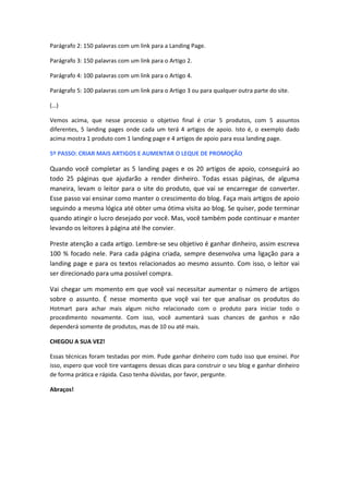Parágrafo 2: 150 palavras com um link para a Landing Page.
Parágrafo 3: 150 palavras com um link para o Artigo 2.
Parágrafo 4: 100 palavras com um link para o Artigo 4.
Parágrafo 5: 100 palavras com um link para o Artigo 3 ou para qualquer outra parte do site.
(…)
Vemos acima, que nesse processo o objetivo final é criar 5 produtos, com 5 assuntos
diferentes, 5 landing pages onde cada um terá 4 artigos de apoio. Isto é, o exemplo dado
acima mostra 1 produto com 1 landing page e 4 artigos de apoio para essa landing page.
5º PASSO: CRIAR MAIS ARTIGOS E AUMENTAR O LEQUE DE PROMOÇÃO
Quando você completar as 5 landing pages e os 20 artigos de apoio, conseguirá ao
todo 25 páginas que ajudarão a render dinheiro. Todas essas páginas, de alguma
maneira, levam o leitor para o site do produto, que vai se encarregar de converter.
Esse passo vai ensinar como manter o crescimento do blog. Faça mais artigos de apoio
seguindo a mesma lógica até obter uma ótima visita ao blog. Se quiser, pode terminar
quando atingir o lucro desejado por você. Mas, você também pode continuar e manter
levando os leitores à página até lhe convier.
Preste atenção a cada artigo. Lembre-se seu objetivo é ganhar dinheiro, assim escreva
100 % focado nele. Para cada página criada, sempre desenvolva uma ligação para a
landing page e para os textos relacionados ao mesmo assunto. Com isso, o leitor vai
ser direcionado para uma possível compra.
Vai chegar um momento em que você vai necessitar aumentar o número de artigos
sobre o assunto. É nesse momento que voçê vai ter que analisar os produtos do
Hotmart para achar mais algum nicho relacionado com o produto para iniciar todo o
procedimento novamente. Com isso, você aumentará suas chances de ganhos e não
dependerá somente de produtos, mas de 10 ou até mais.
CHEGOU A SUA VEZ!
Essas técnicas foram testadas por mim. Pude ganhar dinheiro com tudo isso que ensinei. Por
isso, espero que você tire vantagens dessas dicas para construir o seu blog e ganhar dinheiro
de forma prática e rápida. Caso tenha dúvidas, por favor, pergunte.
Abraços!
 