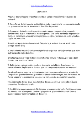 Como Começar um Blog de Sucesso
Usar Audio.
Algumas das vantagens evidentes quando se utiliza o mecanismo de áudio e de
podcast:
Como forma de ferramenta multimédia o áudio requer muito menos manipulação
do que outras formas de ferramentas de mídia disponíveis.
O processo de áudio geralmente leva muito menos tempo e esforço quando
comparado a outras ferramentas mais exigentes. Este corte no tempo de produção
também constituem um orçamento menor necessário, tornando-se assim uma boa
opção para escolher.
Poderá entregar conteúdo com mais frequência, e ao fazer isso vai atrair mais
trafego ao seu blog.
A ferramenta de áudio também exige menos largura de banda(Internet) que é um
outro aspecto muito benéfico.
Em alguns países a velocidade de Internet ainda é muito reduzida, por isso é bom
termos este termo em conta.
Os formatos e compressões também são muito mais fáceis de entender e ,
eventualmente, implementar ou usar quando comparado a outras ferramentas.
Estudos têm mostrado que um telespectador é mais provável navegar através de
um podcast que contêm uma grande quantidade de informação, mas formatado de
forma a agarrar interessante e atenção, em comparação a outras ferramentas.
Principalmente devido à sua característica de ser acessível, o conteúdo de áudio
podcasting é muito procurado.
O feed RRS torna um recurso de fácil acesso, uma vez que também facilitou o acesso
ao mesmo. Isso é adequado, uma vez que permite que o indivíduo ditar onde e
quando acessar as informações em destaque.
Como Começar um Blog de Sucesso
 