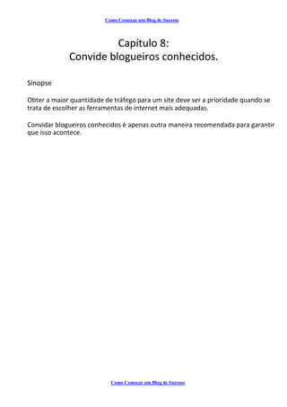 Como Começar um Blog de Sucesso
Capítulo 8:
Convide blogueiros conhecidos.
Sinopse
Obter a maior quantidade de tráfego para um site deve ser a prioridade quando se
trata de escolher as ferramentas de internet mais adequadas.
Convidar blogueiros conhecidos é apenas outra maneira recomendada para garantir
que isso acontece.
Como Começar um Blog de Sucesso
 