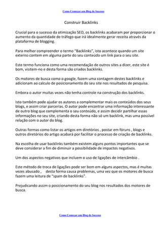 Como Começar um Blog de Sucesso
Construir Backlinks
Crucial para o sucesso da otimização SEO, os backlinks acabaram por proporcionar o
aumento da quantidade de tráfego que irá idealmente gerar receita através da
plataforma de blogging.
Para melhor compreender o termo “Backlinks”, isto acontece quando um site
externo contem em alguma parte do seu conteúdo um link para o seu site.
Este termo funciona como uma recomendação de outros sites a dizer, este site é
bom, visitem-no e desta forma são criados backlinks.
Os motores de busca como o google, fazem uma contagem destes backlinks e
adicionam ao calculo de posicionamento do seu site nos resultados de pesquisa.
Embora o autor muitas vezes não tenha controle na construção dos backlinks.
Isto também pode ajudar os autores a complementar mais os conteúdos dos seus
blogs, e assim criar parcerias. O autor pode encontrar uma informação interessante
de outro blog que complementa o seu conteúdo, e assim decidir partilhar essas
informações no seu site, criando desta forma não só um backlink, mas uma possível
relação com o autor do blog.
Outras formas como listar os artigos em diretórios , postar em fóruns , blogs e
outros diretórios do artigo acabará por facilitar o processo de criação de backlinks.
Na escolha de usar backlinks também existem alguns pontos importantes que se
deve considerar a fim de diminuir a possibilidade de impactos negativos.
Um dos aspectos negativos que incluem o uso de ligações de intercâmbio .
Este método de troca de ligações pode ser bom em alguns aspectos, mas é muitas
vezes abusado , desta forma causa problemas, uma vez que os motores de busca
fazem uma leitura de “spam de backlinks”.
Prejudicando assim o posicionamento do seu blog nos resultados dos motores de
busca.
Como Começar um Blog de Sucesso
 