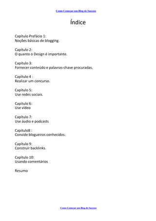 Como Começar um Blog de Sucesso
Índice
Capítulo Prefácio 1:
Noções básicas de blogging.
Capítulo 2:
O quanto o Design é importante.
Capítulo 3:
Fornecer conteúdo e palavras-chave procuradas.
Capítulo 4 :
Realizar um concurso.
Capítulo 5:
Use redes sociais.
Capítulo 6:
Use vídeo
Capítulo 7:
Use áudio e podcasts
Capítulo8 :
Convide blogueiros conhecidos.
Capítulo 9:
Construir backlinks.
Capítulo 10:
Usando comentários
Resumo
Como Começar um Blog de Sucesso
 