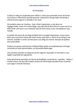 Como Começar um Blog de Sucesso
Os Princípios
O ideal é o blog ser projetado para refletir o nicho que pretende entrar da forma
mais eficaz e informativa quanto possível, enquanto o tempo todo mantendo o
elemento para agarrar a atenção e ser atual.
Ele também deve ser intuitivo . Este é fator importante, e não deve ser
negligenciado, como em muitos blogs, que não são de fácil leitura e assim torna-se
difícil fazer com que o seu conteúdo seja de fácil acesso e por conseqüência seja
notado.
A escolha do nome do seu blog também tem um papel importante, nunca ouviu
dizer que a primeira impressão conta muito, pois bem, o nome do seu blog é isso
mesmo. Escolher o nome correto para o seu blog vai chamar atenção do publico
alvo pretendido.
Embora um pouco controverso o blog também pode ser projetado para entregar
conteúdo em post patrocinados, ou seja publicidade paga.
Isto acontece quando um blog que já tem alguma reputação no mercado e uma
legião respeitada de seguidores.
Estes geralmente postados em forma de feedback, comentários , opiniões , vídeos e
muitas outras vias que são criados através da informação passada entre as partes
com algum nível de interesse .
Como Começar um Blog de Sucesso
 