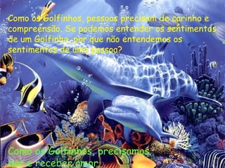 Como os Golfinhos, pessoas precisam de carinho e compreensão. Se podemos entender os sentimentos de um Golfinho, por que não entendemos os sentimentos de uma pessoa? Como os Golfinhos, precisamos  dar e receber amor. 