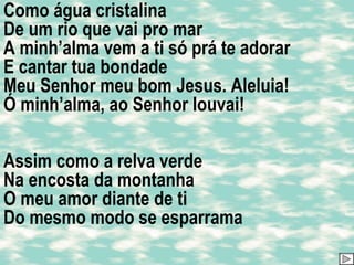 Como água cristalina De um rio que vai pro mar A minh’alma vem a ti só prá te adorar E cantar tua bondade Meu Senhor meu bom Jesus. Aleluia! Ó minh’alma, ao Senhor louvai! Assim como a relva verde Na encosta da montanha O meu amor diante de ti Do mesmo modo se esparrama